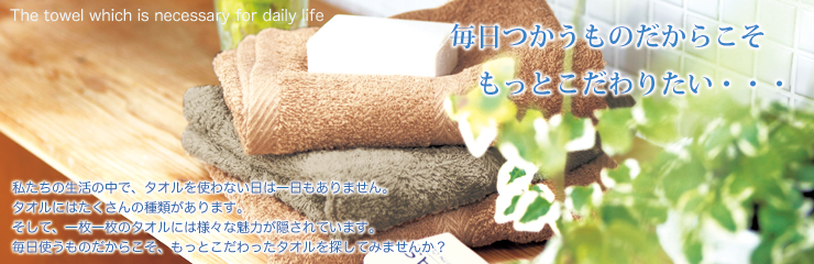私たちの生活の中でタオルを使わない日は一日もありません。タオルにはたくさんの種類があります。そして、一枚一枚のタオルには様々な魅力が隠されています。毎日使うものだからこそ。もっと、こだわったタオルを探してみませんか？